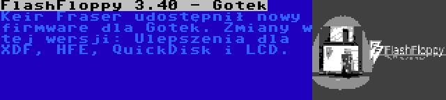 FlashFloppy 3.40 - Gotek | Keir Fraser udostępnił nowy firmware dla Gotek. Zmiany w tej wersji: Ulepszenia dla XDF, HFE, QuickDisk i LCD.
