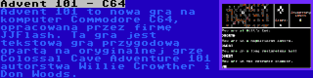 Advent 101 - C64 | Advent 101 to nowa gra na komputer Commodore C64, opracowana przez firmę JJFlash. Ta gra jest tekstową grą przygodową opartą na oryginalnej grze Colossal Cave Adventure 101 autorstwa Willie Crowther i Don Woods.