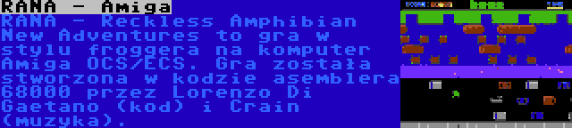 RANA - Amiga | RANA - Reckless Amphibian New Adventures to gra w stylu froggera na komputer Amiga OCS/ECS. Gra została stworzona w kodzie asemblera 68000 przez Lorenzo Di Gaetano (kod) i Crain (muzyka).