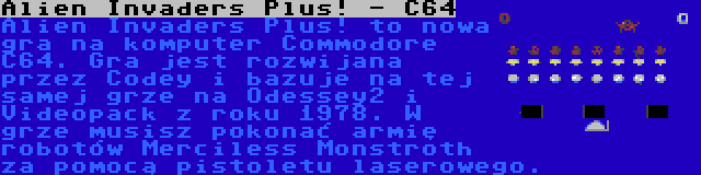 Alien Invaders Plus! - C64 | Alien Invaders Plus! to nowa gra na komputer Commodore C64. Gra jest rozwijana przez Codey i bazuje na tej samej grze na Odessey2 i Videopack z roku 1978. W grze musisz pokonać armię robotów Merciless Monstroth za pomocą pistoletu laserowego.