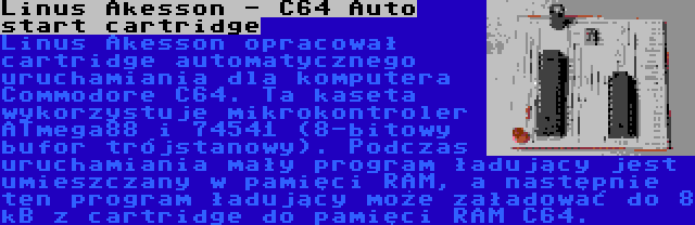 Linus Akesson - C64 Auto start cartridge | Linus Akesson opracował cartridge automatycznego uruchamiania dla komputera Commodore C64. Ta kaseta wykorzystuje mikrokontroler ATmega88 i 74541 (8-bitowy bufor trójstanowy). Podczas uruchamiania mały program ładujący jest umieszczany w pamięci RAM, a następnie ten program ładujący może załadować do 8 kB z cartridge do pamięci RAM C64.