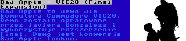 Bad Apple - VIC20 (Final Expansion) | Bad Apple to demo dla komputera Commodore VIC20. Demo zostało opracowane przez Javiera Gonzaleza i wykorzystuje rozszerzenie Final. Demo jest konwersją Bad Apple Touhou.