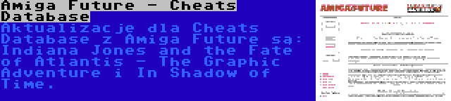 Amiga Future - Cheats Database | Aktualizacje dla Cheats Database z Amiga Future są: Indiana Jones and the Fate of Atlantis - The Graphic Adventure i In Shadow of Time.