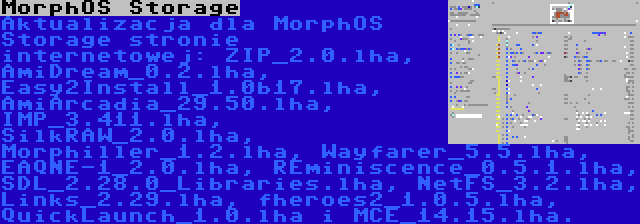 MorphOS Storage | Aktualizacja dla MorphOS Storage stronie internetowej: ZIP_2.0.lha, AmiDream_0.2.lha, Easy2Install_1.0b17.lha, AmiArcadia_29.50.lha, IMP_3.411.lha, SilkRAW_2.0.lha, Morphiller_1.2.lha, Wayfarer_5.5.lha, EAQNE-1_2.0.lha, REminiscence_0.5.1.lha, SDL_2.28.0_Libraries.lha, NetFS_3.2.lha, Links_2.29.lha, fheroes2_1.0.5.lha, QuickLaunch_1.0.lha i MCE_14.15.lha.