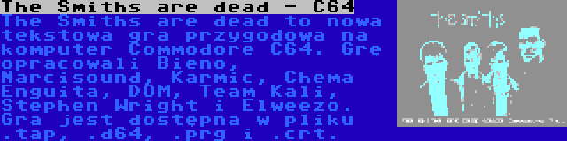 The Smiths are dead - C64 | The Smiths are dead to nowa tekstowa gra przygodowa na komputer Commodore C64. Grę opracowali Bieno, Narcisound, Karmic, Chema Enguita, DOM, Team Kali, Stephen Wright i Elweezo. Gra jest dostępna w pliku .tap, .d64, .prg i .crt.