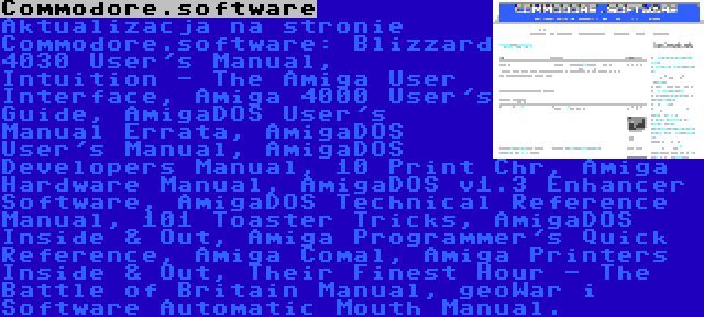 Commodore.software | Aktualizacja na stronie Commodore.software: Blizzard 4030 User's Manual, Intuition - The Amiga User Interface, Amiga 4000 User's Guide, AmigaDOS User's Manual Errata, AmigaDOS User's Manual, AmigaDOS Developers Manual, 10 Print Chr, Amiga Hardware Manual, AmigaDOS v1.3 Enhancer Software, AmigaDOS Technical Reference Manual, 101 Toaster Tricks, AmigaDOS Inside & Out, Amiga Programmer's Quick Reference, Amiga Comal, Amiga Printers Inside & Out, Their Finest Hour - The Battle of Britain Manual, geoWar i Software Automatic Mouth Manual.