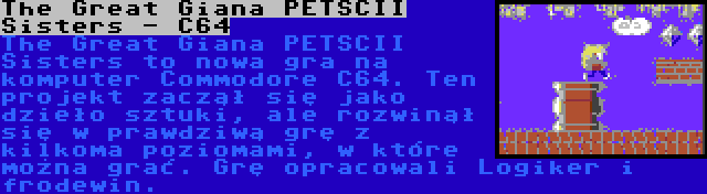 The Great Giana PETSCII Sisters - C64 | The Great Giana PETSCII Sisters to nowa gra na komputer Commodore C64. Ten projekt zaczął się jako dzieło sztuki, ale rozwinął się w prawdziwą grę z kilkoma poziomami, w które można grać. Grę opracowali Logiker i frodewin.