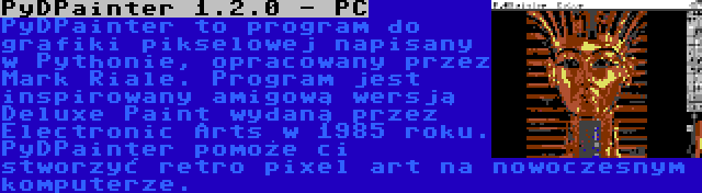 PyDPainter 1.2.0 - PC | PyDPainter to program do grafiki pikselowej napisany w Pythonie, opracowany przez Mark Riale. Program jest inspirowany amigową wersją Deluxe Paint wydaną przez Electronic Arts w 1985 roku. PyDPainter pomoże ci stworzyć retro pixel art na nowoczesnym komputerze.