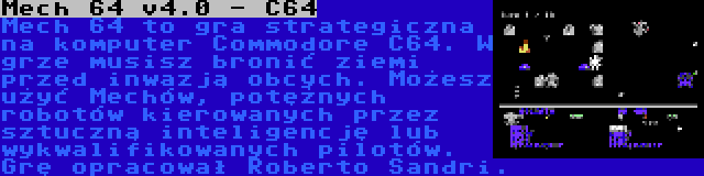 Mech 64 v4.0 - C64 | Mech 64 to gra strategiczna na komputer Commodore C64. W grze musisz bronić ziemi przed inwazją obcych. Możesz użyć Mechów, potężnych robotów kierowanych przez sztuczną inteligencję lub wykwalifikowanych pilotów. Grę opracował Roberto Sandri.