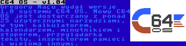 C64 OS - v1.04 | Gregory Naçu wydał wersję 1.0 systemu C64 OS. Nowy C64 OS jest dostarczany z ponad 25 użytecznymi narzędziami, w tym: kalkulatorem, kalendarzem, minutnikiem i stoperem, przeglądarką tekstu, inspektorem pamięci i wieloma innymi.