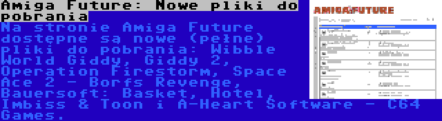 Amiga Future: Nowe pliki do pobrania | Na stronie Amiga Future dostępne są nowe (pełne) pliki do pobrania: Wibble World Giddy, Giddy 2, Operation Firestorm, Space Ace 2 - Borfs Revenge, Bauersoft: Basket, Hotel, Imbiss & Toon i A-Heart Software - C64 Games.