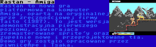 Rastan - Amiga | Rastan to nowa gra platformowa na komputer Amiga, oparta na oryginalnej grze zręcznościowej firmy Taito (1987). To jest wersja demonstracyjna pierwszego poziomu, zawierająca zremasterowane sprite'y oraz zupełnie nowe i przeprojektowane tła. Demo gry zostało opracowane przez piwnicęApe i Tsaka.