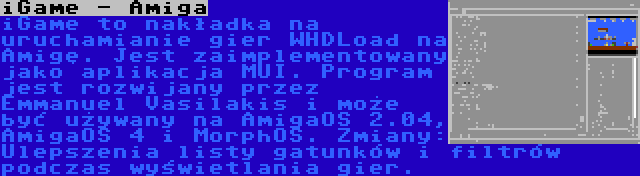 iGame - Amiga | iGame to nakładka na uruchamianie gier WHDLoad na Amigę. Jest zaimplementowany jako aplikacja MUI. Program jest rozwijany przez Emmanuel Vasilakis i może być używany na AmigaOS 2.04, AmigaOS 4 i MorphOS. Zmiany: Ulepszenia listy gatunków i filtrów podczas wyświetlania gier.