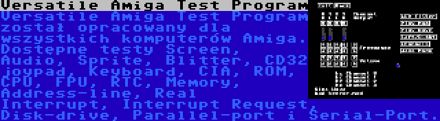 Versatile Amiga Test Program | Versatile Amiga Test Program został opracowany dla wszystkich komputerów Amiga. Dostępne testy Screen, Audio, Sprite, Blitter, CD32 joypad, Keyboard, CIA, ROM, CPU, FPU, RTC, Memory, Address-line, Real Interrupt, Interrupt Request, Disk-drive, Parallel-port i Serial-Port.