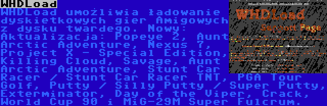 WHDLoad | WHDLoad umożliwia ładowanie dyskietkowych gier Amigowych z dysku twardego. Nowy:
Aktualizacja: Popeye 2, Aunt Arctic Adventure, Nexus 7, Project X - Special Edition, Killing Cloud, Savage, Aunt Arctic Adventure, Stunt Car Racer / Stunt Car Racer TNT, PGA Tour Golf, Putty / Silly Putty / Super Putty, Exterminator, Day of the Viper, Crack, World Cup 90 i MiG-29M Super Fulcrum.
