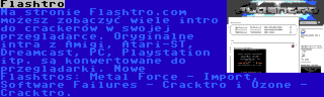 Flashtro | Na stronie Flashtro.com możesz zobaczyć wiele intro do crackerów w swojej przeglądarce. Oryginalne intra z Amigi, Atari-ST, Dreamcast, PC, Playstation itp. są konwertowane do przeglądarki. Nowe Flashtros: Metal Force - Import, Software Failures - Cracktro i Ozone - Cracktro.