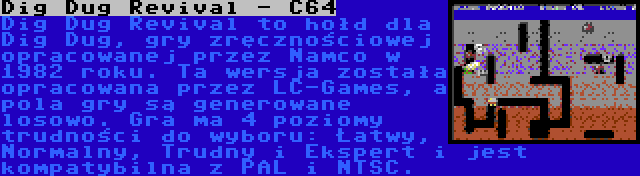 Dig Dug Revival - C64 | Dig Dug Revival to hołd dla Dig Dug, gry zręcznościowej opracowanej przez Namco w 1982 roku. Ta wersja została opracowana przez LC-Games, a pola gry są generowane losowo. Gra ma 4 poziomy trudności do wyboru: Łatwy, Normalny, Trudny i Ekspert i jest kompatybilna z PAL i NTSC.