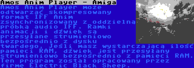 Amos Anim Player - Amiga | Amos Anim Player może odtwarzać skompresowany format IFF Anim zsynchronizowany z oddzielną próbką audio IFF. Ramki animacji i dźwięk są przesyłane strumieniowo bezpośrednio z dysku twardego. Jeśli masz wystarczającą ilość pamięci RAM, dźwięk jest przesyłany strumieniowo bezpośrednio z pamięci RAM. Ten program został opracowany przez firmę Electric Black Sheep.