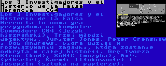 Los 3 Investigadores y el Misterio de la Falsa Herencia - C64 | Los 3 Investigadores y el Misterio de la Falsa Herencia to nowa gra przygodowa na komputer Commodore C64 (język hiszpański). Trzej młodzi detektywi, Jupiter Jones, Peter Crenshaw i Bob Andrews, biorą udział w rozwiązywaniu zagadki, która zostanie odkryta w całej historii. Grę tworzą Bieno (kod), SoNiC (muzyka), Ax!s (piksele), Karmic (linkowanie) i Josepzin (sztuka na papierze).