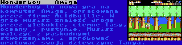 Wonderboy - Amiga | Wonderboy to nowa gra na komputer Amiga, opracowana przez firmę Acidbottle. W grze musisz znaleźć drogę przez głębokie, ciemne lasy, oceany i pustynie. Musisz walczyć z paskudnymi stworzeniami i spróbować uratować swoją dziewczynę Tanya.