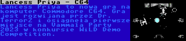 Lancess Priya - C64 | Lancess Priya to nowa gra na komputer Commodore C64. Gra jest rozwijana przez Dr. TerrorZ i osiągnęła pierwsze miejsce na Vammala Party 2023 w konkursie WiLD Demo Competition.