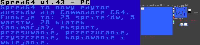 Spred64 v1.43 - PC | Spred64 to nowy edytor duszków dla Commodore C64. Funkcje to: 25 sprite'ów, 5 warstw, 20 klatek (animacja), eksport, przesuwanie, przerzucanie, czyszczenie, kopiowanie i wklejanie.