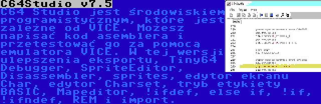 C64Studio v7.5 | C64 Studio jest środowiskiem programistycznym, które jest zależne od VICE. Możesz napisać kod asemblera i przetestować go za pomocą emulatora VICE. W tej wersji ulepszenia eksportu, Tiny64 Debugger, SpriteEditor, Disassembler, sprites, edytor ekranu Char, edytor Charset, tryb etykiety BASIC, Mapeditor, !ifdef, else if, !if, !ifndef, REM i import.