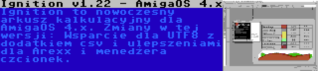 Ignition v1.22 - AmigaOS 4.x | Ignition to nowoczesny arkusz kalkulacyjny dla AmigaOS 4.x. Zmiany w tej wersji: Wsparcie dla UTF8 z dodatkiem csv i ulepszeniami dla Arexx i menedżera czcionek.
