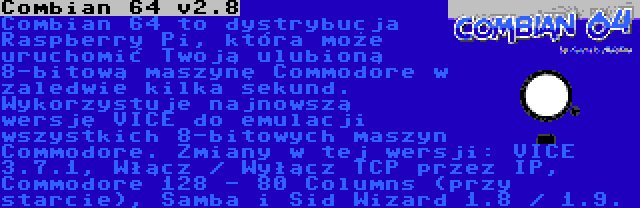 Combian 64 v3.7 | Combian 64 to dystrybucja Raspberry Pi, która może uruchomić Twoją ulubioną 8-bitową maszynę Commodore w zaledwie kilka sekund. Wykorzystuje najnowszą wersję VICE do emulacji wszystkich 8-bitowych maszyn Commodore. Zmiany w tej wersji: VICE 3.7.1, Włącz / Wyłącz TCP przez IP, Commodore 128 - 80 Columns (przy starcie), Samba i Sid Wizard 1.8 / 1.9.