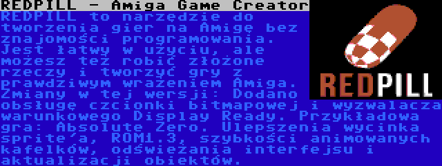 REDPILL - Amiga Game Creator | REDPILL to narzędzie do tworzenia gier na Amigę bez znajomości programowania. Jest łatwy w użyciu, ale możesz też robić złożone rzeczy i tworzyć gry z prawdziwym wrażeniem Amiga. Zmiany w tej wersji: Dodano obsługę czcionki bitmapowej i wyzwalacza warunkowego Display Ready. Przykładowa gra: Absolute Zero. Ulepszenia wycinka sprite'a, ROM1.3, szybkości animowanych kafelków, odświeżania interfejsu i aktualizacji obiektów.