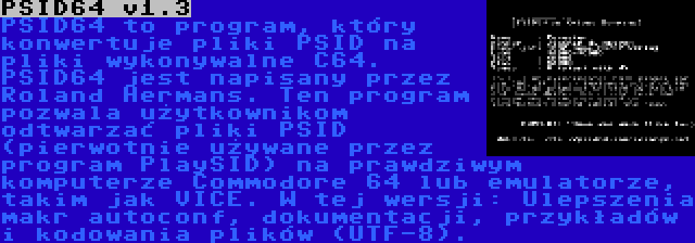 PSID64 v1.3 | PSID64 to program, który konwertuje pliki PSID na pliki wykonywalne C64. PSID64 jest napisany przez Roland Hermans. Ten program pozwala użytkownikom odtwarzać pliki PSID (pierwotnie używane przez program PlaySID) na prawdziwym komputerze Commodore 64 lub emulatorze, takim jak VICE. W tej wersji: Ulepszenia makr autoconf, dokumentacji, przykładów i kodowania plików (UTF-8).