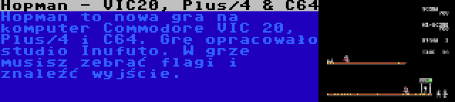 Hopman - VIC20, Plus/4 & C64 | Hopman to nowa gra na komputer Commodore VIC 20, Plus/4 i C64. Grę opracowało studio Inufuto. W grze musisz zebrać flagi i znaleźć wyjście.