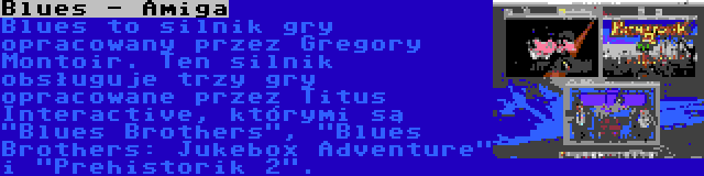 Blues - Amiga | Blues to silnik gry opracowany przez Gregory Montoir. Ten silnik obsługuje trzy gry opracowane przez Titus Interactive, którymi są Blues Brothers, Blues Brothers: Jukebox Adventure i Prehistorik 2.