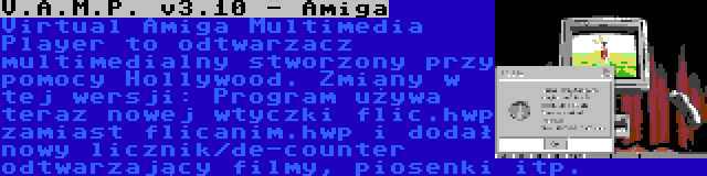 V.A.M.P. v3.10 - Amiga | Virtual Amiga Multimedia Player to odtwarzacz multimedialny stworzony przy pomocy Hollywood. Zmiany w tej wersji: Program używa teraz nowej wtyczki flic.hwp zamiast flicanim.hwp i dodał nowy licznik/de-counter odtwarzający filmy, piosenki itp.