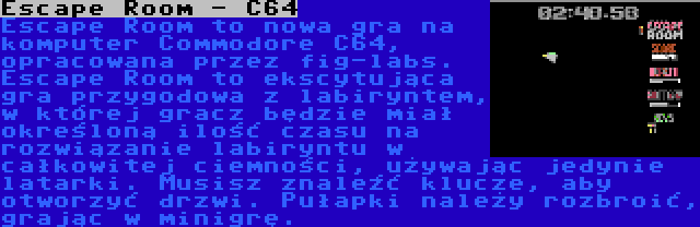 Escape Room - C64 | Escape Room to nowa gra na komputer Commodore C64, opracowana przez fig-labs. Escape Room to ekscytująca gra przygodowa z labiryntem, w której gracz będzie miał określoną ilość czasu na rozwiązanie labiryntu w całkowitej ciemności, używając jedynie latarki. Musisz znaleźć klucze, aby otworzyć drzwi. Pułapki należy rozbroić, grając w minigrę.