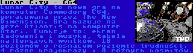 Lunar City - C64 | Lunar City to nowa gra na komputer Commodore C64, opracowana przez The New Dimension. Gra bazuje na grze Atlantis na komputer Atari. Funkcje to: ekran ładowania i muzyka, tabela najlepszych wyników, 16 poziomów o rosnącym poziomie trudności, 4 różne krajobrazy i 8 różnych kosmitów.