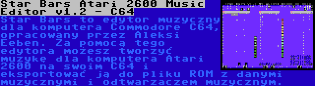 Star Bars Atari 2600 Music Editor v1.2 - C64 | Star Bars to edytor muzyczny dla komputera Commodore C64, opracowany przez Aleksi Eeben. Za pomocą tego edytora możesz tworzyć muzykę dla komputera Atari 2600 na swoim C64 i eksportować ją do pliku ROM z danymi muzycznymi i odtwarzaczem muzycznym.