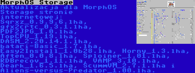 MorphOS Storage | Aktualizacja dla MorphOS Storage stronie internetowej: Sqrxz_0.9.9.6.lha, gfx2crtc_0.3.1.lha, PDF2JPG_1.0.lha, TopCPU_1.19.lha, DASM_2.20.14.1.lha, batari-Basic_1.7.lha, Easy2Install_1.0b28.lha, Horny_1.3.lha, Aften_0.0.8.lha, Sploiner_1.01.lha, RDBrecov_1.11.lha, VAMP_3.10.lha, Deark_1.6.5.lha, ScummVM_2.7.1.lha i Aliens-versus-Predator_1.00.lha.