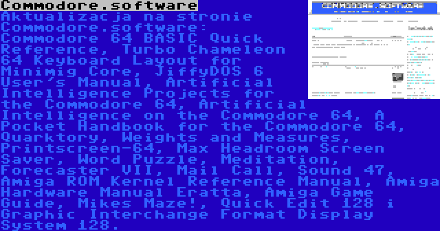 Commodore.software | Aktualizacja na stronie Commodore.software: Commodore 64 BASIC Quick Reference, Turbo Chameleon 64 Keyboard Layout for Minimig Core, JiffyDOS 6 User's Manual, Artificial Intelligence Projects for the Commodore 64, Artificial Intelligence on the Commodore 64, A Pocket Handbook for the Commodore 64, Quarktory, Weights and Measures, Printscreen-64, Max Headroom Screen Saver, Word Puzzle, Meditation, Forecaster VII, Mail Call, Sound 47, Amiga ROM Kernel Reference Manual, Amiga Hardware Manual Eratta, Amiga Game Guide, Mikes Maze!, Quick Edit 128 i Graphic Interchange Format Display System 128.