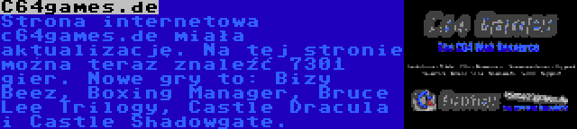 C64games.de | Strona internetowa c64games.de miała aktualizację. Na tej stronie można teraz znaleźć 7301 gier. Nowe gry to: Bizy Beez, Boxing Manager, Bruce Lee Trilogy, Castle Dracula i Castle Shadowgate.