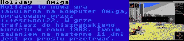 Holiday - Amiga | Holiday to nowa gra fabularna na komputer Amiga, opracowany przez lifeschool22. W grze trafiasz do hiszpańskiego kurortu w roku 1988. Twoim zadaniem na następne 11 dni jest po prostu przetrwać.