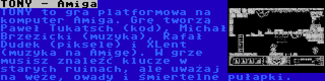 TONY - Amiga | TONY to gra platformowa na komputer Amiga. Grę tworzą Paweł Tukatsch (kod), Michał Brzezicki (muzyka), Rafał Dudek (piksele) i XLent (muzyka na Amigę). W grze musisz znaleźć klucze w starych ruinach, ale uważaj na węże, owady i śmiertelne pułapki.