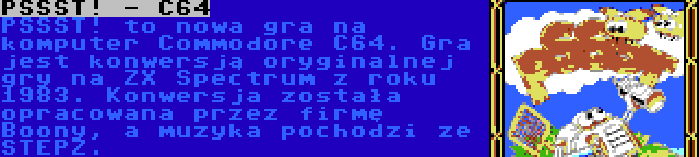 PSSST! - C64 | PSSST! to nowa gra na komputer Commodore C64. Gra jest konwersją oryginalnej gry na ZX Spectrum z roku 1983. Konwersja została opracowana przez firmę Boony, a muzyka pochodzi ze STEPZ.