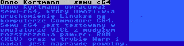 Onno Kortmann - semu-c64 | Onno Kortmann opracował semu-c64, który umożliwia uruchomienie Linuksa na komputerze Commodore C64. Semu-c64 jest testowany w emulatorze VICE z modułem rozszerzenia pamięci RAM (REU) oraz w trybie Warp i nadal jest naprawdę powolny.