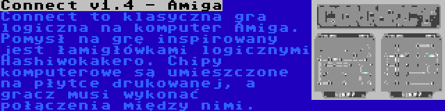 Connect v1.4 - Amiga | Connect to klasyczna gra logiczna na komputer Amiga. Pomysł na grę inspirowany jest łamigłówkami logicznymi Hashiwokakero. Chipy komputerowe są umieszczone na płytce drukowanej, a gracz musi wykonać połączenia między nimi.