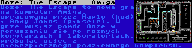 Ooze: The Escape - Amiga | Ooze: The Escape to nowa gra na komputer Amiga, opracowana przez Haplo (kod) i Andy Johns (piksele). W grze musisz pomóc Ooze w poruszaniu się po różnych korytarzach i laboratoriach, próbując uciec z niebezpiecznego podziemnego kompleksu.