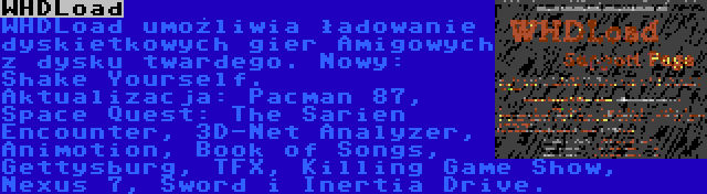 WHDLoad | WHDLoad umożliwia ładowanie dyskietkowych gier Amigowych z dysku twardego. Nowy: Shake Yourself. Aktualizacja: Pacman 87, Space Quest: The Sarien Encounter, 3D-Net Analyzer, Animotion, Book of Songs, Gettysburg, TFX, Killing Game Show, Nexus 7, Sword i Inertia Drive.