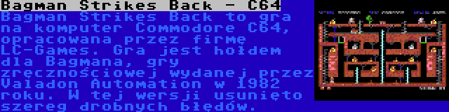 Bagman Strikes Back - C64 | Bagman Strikes Back to gra na komputer Commodore C64, opracowana przez firmę LC-Games. Gra jest hołdem dla Bagmana, gry zręcznościowej wydanej przez Valadon Automation w 1982 roku. W tej wersji usunięto szereg drobnych błędów.