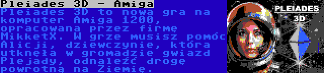 Pleiades 3D - Amiga | Pleiades 3D to nowa gra na komputer Amiga 1200, opracowana przez firmę MikketX. W grze musisz pomóc Alicji, dziewczynie, która utknęła w gromadzie gwiazd Plejady, odnaleźć drogę powrotną na Ziemię.