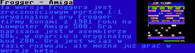 Frogger - Amiga | Ta wersja Froggera jest zręcznościowym portem 1:1 oryginalnej gry Frogger firmy Konami z 1981 roku na komputer Amiga 500. Gra napisana jest w asemblerze 68k, w oparciu o oryginalny kod Z80. Gra jest wciąż w fazie rozwoju, ale można już grać w wersję beta.